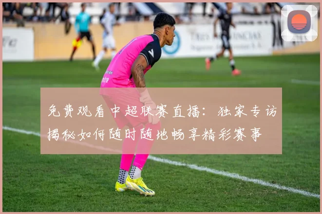 免费观看中超联赛直播:独家专访揭秘如何随时随地畅享精彩赛事