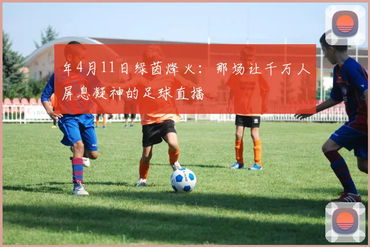 年4月11日绿茵烽火:那场让千万人屏息凝神的足球直播