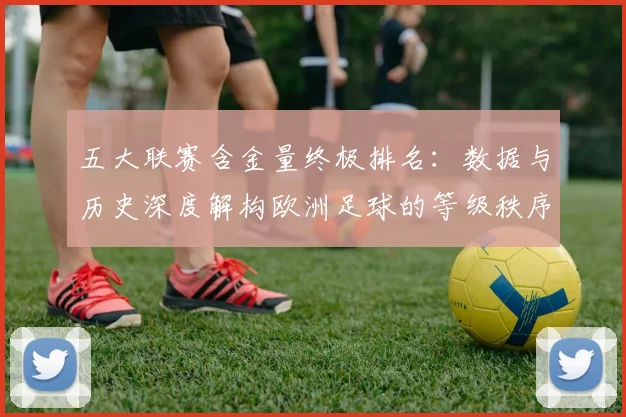 五大联赛含金量终极排名:数据与历史深度解构欧洲足球的等级秩序_20260611141034
