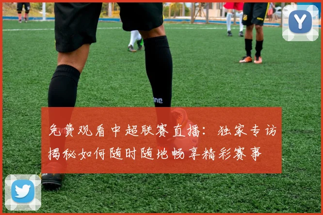 免费观看中超联赛直播：独家专访揭秘如何随时随地畅享精彩赛事